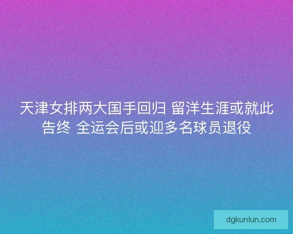 天津女排两大国手回归 留洋生涯或就此告终 全运会后或迎多名球员退役